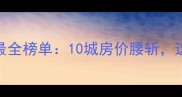 二手房房价下跌最全榜单10城房价腰斩这3类房产慎买
