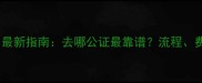 二手房交易必看最新指南去哪公证最靠谱流程费用注意事项全