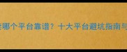 二手房买卖哪个平台靠谱十大平台避坑指南与选房技巧