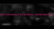 上海高层小区物业费对二手房交易的影响全选房避坑指南与成本测算