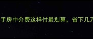 买房必看二手房中介费这样付最划算省下几万块攻略来啦